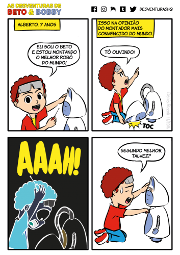 Título: Mais cuidado, Beto! Quadro 1: Beto usa óculos de proteção na testa e uma chave de fenda na mão direita. Ele está ajoelhado, apoiando a cabeça de Bobby com a mão esquerda. Beto olha sorridente para o leitor. Bobby está desligado. Narrador: Alberto, 7 anos. Beto: Eu sou o Beto e estou montando o melhor robô do mundo! Quadro 2: Abaixo do recordatório do narrador, Beto aponta furioso para o recordatório usando a mão esquerda. A cabeça de Bobby, que estava apoiada na mão esquerda de Beto, cai no chão, ainda ligada ao tronco por seu pescoço, que é uma mangueira metálica retrátil que sai de dentro do tronco. Narrador: Isso na opinião do montador mais convencido do mundo. Beto: Tô ouvindo! Onomatopeia: Toc (cabeça de Bobby atingindo o chão) Quadro 3: As cores dos personagens ficam em negativo. Beto leva as mãos à cabeça, e sua expressão é de susto pela queda da cabeça de Bobby. Beto: Aaah! (em letras grandes, sem balão de fala) Quadro 4: Beto usa a chave de fenda para parafusar a cabeça de Bobby, que está de volta no lugar e com um curativo na testa. Uma gota de suor cai da têmpora de Beto, que tem uma expressão de sorriso e frustração. Beto: Segundo melhor, talvez?