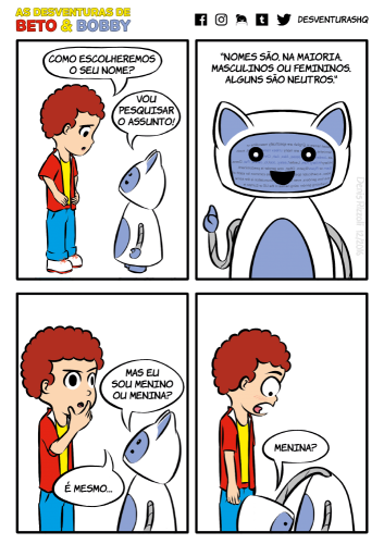 Título: Menino ou menina. Quadro 1: Beto, preocupado com as mãos na cintura, conversa com Bobby. Beto: Como escolheremos o seu nome? Bobby: Vou pesquisar o assunto! Quadro 2: Bobby ergue o que seria seu indicador. Uma página da internet é projetada em seu rosto. Bobby: "Nomes são, na sua maioria, masculinos ou femininos. Alguns são neutros." Quadro 3: Beto e Bobby expressão dúvida. Bobby: Mas eu sou menino ou menina?  Beto: É mesmo... Bobby abaixa a cabeça e olha para baixo de seu próprio corpo, na parte baixa do tronco. Beto fica boquiaberto e de olhos arregalados. Bobby: Menina?