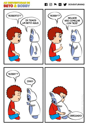 Título: E o nome é... Quadro 1: Beto está sentado no chão, de pernas cruzadas, com expressão sorridente. Bobby está sério. Beto: "Roberto"? Bobby: Já temos um Beto aqui. Quadro 2: Beto fica sério e ergue o indicador. Bobby faz expressão de desgosto e expõe as palmas das mãos. Beto: "Robby"? Bobby: Melhor não começar com "rob". Quadro 3: Beto expressa pouca esperança. Bobby fica contente e aponta para Beto. Beto: "Bobby"? Bobby: Isso! Quadro 4: Bobby, feliz, abraça Beto, que fica feliz e sem jeito. Bobby: Obrigado!