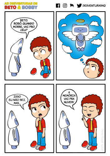 Título: Céu. Quadro 1: Bobby, angustiado, se dirige a Beto, que está calçando seu novo par de tênis vermelho, sem cadarços, com sola branca. Bobby: Beto, robô, quando morre, vai pro céu? Quadro 2: Beto olha para cima, em direção a um balão de pensamento, no qual Bobby está desenhado com asas, uma auréola sobre a cabeça, com mãos unidas à frente do corpo e com olhos fechados, tendo um céu com nuvens ao fundo. Quadro 3: Beto fica de pé, leva o indicador à boca, olha para cima pensativo e fala para Bobby. Beto: Isso eu não sei, mas... Quadro 4: Beto conclui, de olhos fechados e com o indicador erguido. Bobby reage com espanto. Beto: A memória vai pra nuvem!