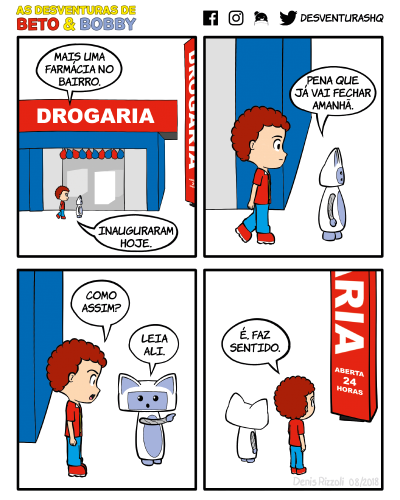 Título: Farmácia. Quadro 1: Beto e Bobby passam em frente a uma drogaria que está com balões coloridos na porta. Beto: Mais uma farmácia no bairro. Inauguraram hoje. Quadro 2: Close em Beto e Bobby. Bobby: Pena que já vai fechar amanhã. Quadro 3: Close em Beto e Bobby. Beto: Como assim? Bobby: Leia ali. Quadro 4: Beto e Bobby olham para um totem que diz "Drogaria: Aberta 24 horas". Beto: É, faz sentido.