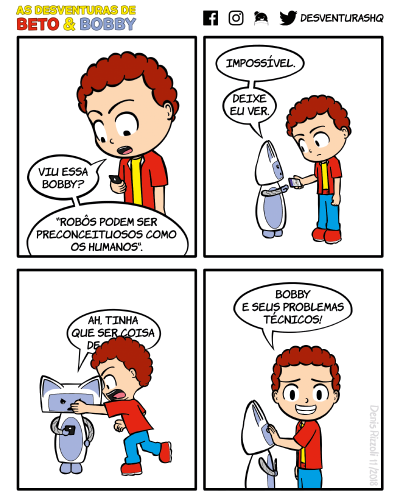 Título: Notícia. Quadro 1: Beto está lendo no celular, impactado. Beto: Viu essa, Bobby? "Robôs podem ser preconceituosos como os humanos". Quadro 2: Bobby estende a mão para Beto, que, com olhar de desconfiança, lhe passa o celular. Bobby: Impossível. Deixe eu ver. Quadro 3: Bobby lê no celular com expressão de raiva. Beto corre desesperado na direção de Bobby e bota a mão na frente do balão de fala de Bobby, ocultando o fim da fala. Bobby: Ah, tinha que ser coisa de (última palavra ocultada pela mão de Beto). Quadro 4: Beto, com um sorriso constrangido, coloca a mão na boca de Bobby e olha para o leitor. Beto: Bobby e seus problemas técnicos!