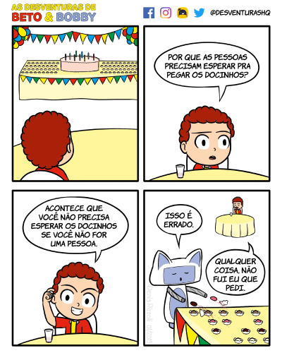 Título: Docinhos. Quadro 1: Beto, de costas, está sentado a uma mesa, diante de outra mesa maior, sobre a qual estão um bolo com velas e variados docinhos de festa. Ao redor e acima da mesa maior, estão bandeirolas e balões coloridos. As extremidades da mesa maior não aparecem no quadro. Quadro 2Beto, agora visto de frente, olha adiante. Sobre a mesa à qual está sentado, está um copo. Beto: Por que as pessoas precisam esperar pra pegar os docinhos? Quadro 3: Mesmo cenário do quadro anterior. Beto olha para o leitor com expressão de maldade. Ele cutuca a cabeça. Beto: Acontece que você não precisa esperar os docinhos se você não for uma pessoa. Quadro 4: Bobby está numa extremidade da mesa maior. Ele transformou seus braços em mangueiras sugadoras, e docinhos estão voando da mesa para dentro de seus braços. Beto e a mesa menor estão ao fundo do quadro. Bobby: Isso é errado. Beto: Qualquer coisa, não fui eu que pedi.