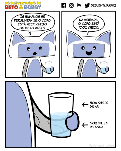 Título: Copo. Quadro 1: Bobby segura e olha para um copo meio cheio de água. Bobby: Os humanos de perguntam se o copo está meio cheio ou meio vazio. Quadro 2: Bobby olha para o leitor. Bobby: Na verdade, o copo está 100% cheio! Quadro 3: Close no copo. Legenda ao lado da metade vazia do copo: 50% cheio de ar. Legenda ao lado da metade cheia do copo: 50% cheio de água