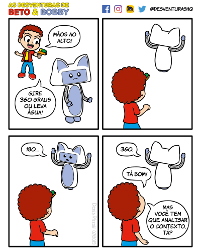 Título: Giro. Quadro 1: Beto, atrás de Bobby, aponta para as costas dele uma pistola d'água. Bobby, ao ouvir o anúncio de Beto, fica apreensivo. Beto: Mãos ao alto! Gire 360 graus ou leva água! Quadro 2: Beto e Bobby agora são vistos de costas. Bobby, ainda de costas para Beto, levanta os braços. Quadro 3: Beto e Bobby estão nas mesmas posições, mas Bobby fica de frente para Beto. Bobby: 180... Quadro 4: Beto e Bobby estão nas mesmas posições, mas Bobby volta a ficar de costas para Beto. Bobby: 360. Beto: Tá bom! Mas você tem que analisar o contexto!