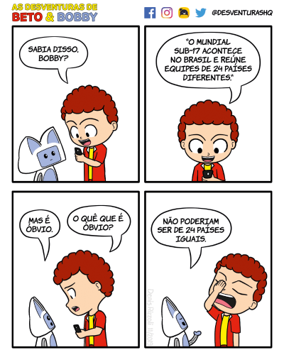 Título: Países. Quadro 1: Beto, animado, lê ao celular, diante de Bobby. Beto: Sabia disso, Bobby? Quadro 2: Close em Beto lendo ao celular. Beto: "O Mundial Sub-17 acontece no Brasil e reúne equipes de 24 países diferentes." Quadro 3: Bobby de dirige a Beto, que não entende a observação de Bobby. Bobby: Mas é óbvio. Beto: O quê que é óbvio? Quadro 4: Bobby responde sorrindo de olhos fechados. Beto leva a mão ao rosto. Bobby: Não poderiam ser de 24 países iguais.