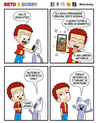 Título: Carreira meteórica. Quadro 1: Beto, animado, coloca o celular no rosto de Bobby, que fica espantado e com uma gota de suor ao lado do rosto. Beto: Sou fã dessa atriz! Quadro 2: Beto é visto de frente. Ele mostra em seu celular uma imagem da personagem Hilda, da animação de mesmo nome. Beto continua animado. Brilhos aparecem em volta do celular. Beto: Ela fez a personagem principal deste desenho. Agora é estrela na série do momento. É uma carreira meteórica! Quadro 3: Bobby levanta a mão com a palma para cima. Beto parece confuso. Bobby: Meteórica? Está perto do fim? Beto: Como assim? Quadro 4: Bobby arreganha a boca e estende os braços para os lados. Beto gira os olhos para cima.Bobby: Porque meteoro cai e "cabum", se desintegra!